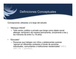 Definiciones Conceptuales


Concepciones utilizadas a lo largo del estudio:

•   “Albergue Infantil”
     – Todo centro, público o privado que tenga como objeto social
        albergar, temporal o de manera permanente, únicamente a las y
        los menores de entre 0 y 18 años.

•   “Educador”
     – Personas que trabajan con niños y adolescentes quienes
       “ejercen en diferentes contextos a través de acciones
       individuales, comunitarias o instituciones residenciales” (AIEJI,
       2007, Art. 1, párrafo2).
 