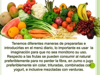 Tenemos diferentes maneras de prepararlas e
introducirlas en el menú diario, lo importante es usar la
imaginación para que no sea monótono su uso.
Respecto a las frutas se pueden consumir al natural
preferiblemente para no perder la fibra, en zumo o jugo
preferiblemente sin colar, trituradas, combinadas con
yogurt, e inclusive mezcladas con verduras.
 