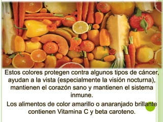 Estos colores protegen contra algunos tipos de cáncer,
ayudan a la vista (especialmente la visión nocturna),
mantienen el corazón sano y mantienen el sistema
inmune.
Los alimentos de color amarillo o anaranjado brillante
contienen Vitamina C y beta caroteno.
 