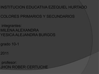INSTITUCION EDUCATIVA EZEQUIEL HURTADO

COLORES PRIMARIOS Y SECUNDARIOS

integrantes:
MILENA ALEXANDRA
YESICA ALEJANDRA BURGOS

grado 10-1

2011

 profesor:
JHON ROBER CERTUCHE
 