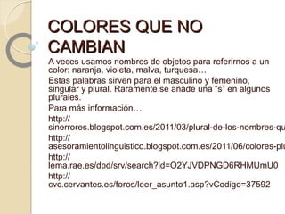 COLORES QUE NOCOLORES QUE NO
CAMBIANCAMBIAN
A veces usamos nombres de objetos para referirnos a un
color: naranja, violeta, malva, turquesa…
Estas palabras sirven para el masculino y femenino,
singular y plural. Raramente se añade una “s” en algunos
plurales.
Para más información…
http://
sinerrores.blogspot.com.es/2011/03/plural-de-los-nombres-qu
http://
asesoramientolinguistico.blogspot.com.es/2011/06/colores-plu
http://
lema.rae.es/dpd/srv/search?id=O2YJVDPNGD6RHMUmU0
http://
cvc.cervantes.es/foros/leer_asunto1.asp?vCodigo=37592
 