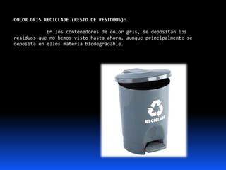COLOR GRIS RECICLAJE (RESTO DE RESIDUOS):
En los contenedores de color gris, se depositan los
residuos que no hemos visto hasta ahora, aunque principalmente se
deposita en ellos materia biodegradable.
 