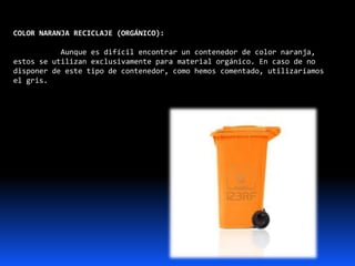 COLOR NARANJA RECICLAJE (ORGÁNICO):
Aunque es difícil encontrar un contenedor de color naranja,
estos se utilizan exclusivamente para material orgánico. En caso de no
disponer de este tipo de contenedor, como hemos comentado, utilizaríamos
el gris.
 