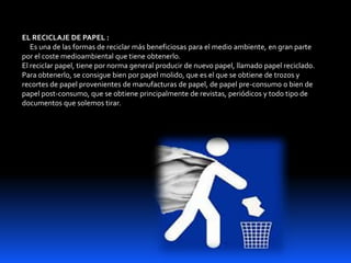 EL RECICLAJE DE PAPEL :
Es una de las formas de reciclar más beneficiosas para el medio ambiente, en gran parte
por el coste medioambiental que tiene obtenerlo.
El reciclar papel, tiene por norma general producir de nuevo papel, llamado papel reciclado.
Para obtenerlo, se consigue bien por papel molido, que es el que se obtiene de trozos y
recortes de papel provenientes de manufacturas de papel, de papel pre-consumo o bien de
papel post-consumo, que se obtiene principalmente de revistas, periódicos y todo tipo de
documentos que solemos tirar.
 