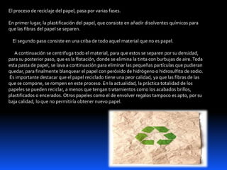 El proceso de reciclaje del papel, pasa por varias fases.
En primer lugar, la plastificación del papel, que consiste en añadir disolventes químicos para
que las fibras del papel se separen.
El segundo paso consiste en una criba de todo aquel material que no es papel.
A continuación se centrifuga todo el material, para que estos se separen por su densidad,
para su posterior paso, que es la flotación, donde se elimina la tinta con burbujas de aire.Toda
esta pasta de papel, se lava a continuación para eliminar las pequeñas partículas que pudieran
quedar, para finalmente blanquear el papel con peróxido de hidrógeno o hidrosulfito de sodio.
Es importante destacar que el papel reciclado tiene una peor calidad, ya que las fibras de las
que se compone, se rompen en este proceso. En la actualidad, la práctica totalidad de los
papeles se pueden reciclar, a menos que tengan tratamientos como los acabados brillos,
plastificados o encerados. Otros papeles como el de envolver regalos tampoco es apto, por su
baja calidad, lo que no permitiría obtener nuevo papel.
 