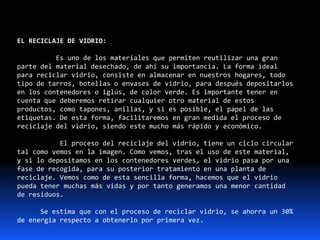 EL RECICLAJE DE VIDRIO:
Es uno de los materiales que permiten reutilizar una gran
parte del material desechado, de ahí su importancia. La forma ideal
para reciclar vidrio, consiste en almacenar en nuestros hogares, todo
tipo de tarros, botellas o envases de vidrio, para después depositarlos
en los contenedores o iglús, de color verde. Es importante tener en
cuenta que deberemos retirar cualquier otro material de estos
productos, como tapones, anillas, y si es posible, el papel de las
etiquetas. De esta forma, facilitaremos en gran medida el proceso de
reciclaje del vidrio, siendo este mucho más rápido y económico.
El proceso del reciclaje del vidrio, tiene un ciclo circular
tal como vemos en la imagen. Como vemos, tras el uso de este material,
y si lo depositamos en los contenedores verdes, el vidrio pasa por una
fase de recogida, para su posterior tratamiento en una planta de
reciclaje. Vemos como de esta sencilla forma, hacemos que el vidrio
pueda tener muchas más vidas y por tanto generamos una menor cantidad
de residuos.
Se estima que con el proceso de reciclar vidrio, se ahorra un 30%
de energía respecto a obtenerlo por primera vez.
 