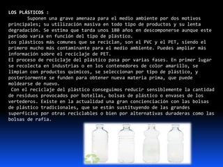 LOS PLÁSTICOS :
Suponen una grave amenaza para el medio ambiente por dos motivos
principales; su utilización masiva en todo tipo de productos y su lenta
degradación. Se estima que tarda unos 180 años en descomponerse aunque este
periodo varía en función del tipo de plástico.
Los plásticos más comunes que se reciclan, son el PVC y el PET, siendo el
primero mucho más contaminante para el medio ambiente. Puedes ampliar más
información sobre el reciclaje de PET.
El proceso de reciclaje del plástico pasa por varias fases. En primer lugar
se recolecta en industrias o en los contenedores de color amarillo, se
limpian con productos químicos, se seleccionan por tipo de plástico, y
posteriormente se funden para obtener nueva materia prima, que puede
moldearse de nuevo.
Con el reciclaje del plástico conseguimos reducir sensiblemente la cantidad
de residuos provocados por botellas, bolsas de plástico o envases de los
vertederos. Existe en la actualidad una gran concienciación con las bolsas
de plástico tradicionales, que se están sustituyendo de las grandes
superficies por otras reciclables o bien por alternativas duraderas como las
bolsas de rafia.
 