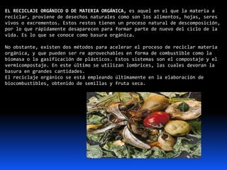 EL RECICLAJE ORGÁNICO O DE MATERIA ORGÁNICA, es aquel en el que la materia a
reciclar, proviene de desechos naturales como son los alimentos, hojas, seres
vivos o excrementos. Estos restos tienen un proceso natural de descomposición,
por lo que rápidamente desaparecen para formar parte de nuevo del ciclo de la
vida. Es lo que se conoce como basura orgánica.
No obstante, existen dos métodos para acelerar el proceso de reciclar materia
orgánica, y que pueden ser re aprovechables en forma de combustible como la
biomasa o la gasificación de plásticos. Estos sistemas son el compostaje y el
vermicompostaje. En este último se utilizan lombrices, las cuales devoran la
basura en grandes cantidades.
El reciclaje orgánico se está empleando últimamente en la elaboración de
biocombustibles, obtenido de semillas y fruta seca.
 