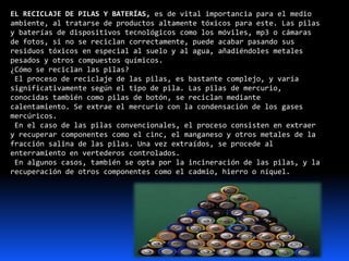 EL RECICLAJE DE PILAS Y BATERÍAS, es de vital importancia para el medio
ambiente, al tratarse de productos altamente tóxicos para este. Las pilas
y baterías de dispositivos tecnológicos como los móviles, mp3 o cámaras
de fotos, si no se reciclan correctamente, puede acabar pasando sus
residuos tóxicos en especial al suelo y al agua, añadiéndoles metales
pesados y otros compuestos químicos.
¿Cómo se reciclan las pilas?
El proceso de reciclaje de las pilas, es bastante complejo, y varía
significativamente según el tipo de pila. Las pilas de mercurio,
conocidas también como pilas de botón, se reciclan mediante
calentamiento. Se extrae el mercurio con la condensación de los gases
mercúricos.
En el caso de las pilas convencionales, el proceso consisten en extraer
y recuperar componentes como el cinc, el manganeso y otros metales de la
fracción salina de las pilas. Una vez extraídos, se procede al
enterramiento en vertederos controlados.
En algunos casos, también se opta por la incineración de las pilas, y la
recuperación de otros componentes como el cadmio, hierro o níquel.
 