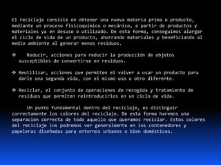 El reciclaje consiste en obtener una nueva materia prima o producto,
mediante un proceso fisicoquímico o mecánico, a partir de productos y
materiales ya en desuso o utilizado. De esta forma, conseguimos alargar
el ciclo de vida de un producto, ahorrando materiales y beneficiando al
medio ambiente al generar menos residuos.
 Reducir, acciones para reducir la producción de objetos
susceptibles de convertirse en residuos.
 Reutilizar, acciones que permiten el volver a usar un producto para
darle una segunda vida, con el mismo uso u otro diferente.
 Reciclar, el conjunto de operaciones de recogida y tratamiento de
residuos que permiten reintroducirlos en un ciclo de vida.
Un punto fundamental dentro del reciclaje, es distinguir
correctamente los colores del reciclaje. De esta forma haremos una
separación correcta de todo aquello que queramos reciclar. Estos colores
del reciclaje los podremos ver generalmente en los contenedores y
papeleras diseñadas para entornos urbanos o bien domésticos.
 