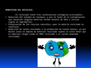 BENEFICIOS DEL RECICLAJE:
El reciclaje tiene tres consecuencias ecológicas principales:
• Reducción del volumen de residuos, y por lo tanto de la contaminación
que causarían (algunas materias tardan decenas de años e incluso
siglos en degradarse).
• Preservación de los recursos naturales, pues la materia reciclada se
reutiliza.
• Reducción de costes asociados a la producción de nuevos bienes, ya que
muchas veces el empleo de material reciclado supone un coste menor que
el material virgen (como el HDPE reciclado o el cartón ondulado
reciclado).
 
