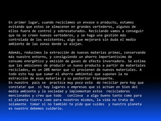 En primer lugar, cuando reciclamos un envase o producto, estamos
evitando que estos se almacenen en grandes vertederos, algunos de
ellos fuera de control y sobresaturados. Reciclando vamos a conseguir
que no se creen nuevos vertederos, y se haga una gestión más
controlada de los existentes, algo que mejorará sin duda el medio
ambiente de las zonas donde se alojan.
Además, reducimos la extracción de nuevas materias primas, conservando
más nuestro entorno, y consiguiendo un ahorro importantísimo de
consumo energético y emisión de gases de efecto invernadero. Se estima
que las emisiones de producir un nuevo producto a partir de materiales
reciclados, es un 20% menor que si provienen de nuevos materiales. A
todo esto hay que sumar el ahorro ambiental que suponen la no
extracción de esas materias y su posterior transporte.
En nuestro país se practica muy poco esto de reciclar pero hay que
constatar que si hay lugares o empresas que si actúan en bien del
medio ambiente y la sociedad y implementan estos recicladores
mencionados y creo que todo conlleva a algo bueno tanto como para
el planeta tierra como para nosotros mismos, la vida no trata de
solamente tomar si no también te pide que cuides y nuestro planeta
es nuestro debemos cuidarlo.
 