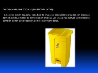 COLORAMARILLO RECICLAJE (PLÁSTICOSY LATAS):
En éste se deben depositar todo tipo de envases y productos fabricados con plásticos
como botellas, envases de alimentación o bolsas. Las latas de conservas y de refrescos
también tienen que depositarse en estos contenedores.
 