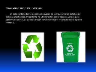 COLOR VERDE RECICLAJE (VIDRIO):
En este contenedor se depositan envases de vidrio, como las botellas de
bebidas alcohólicas. Importante no utilizar estos contenedores verdes para
cerámica o cristal, ya que encarecen notablemente el reciclaje de este tipo de
material.
 