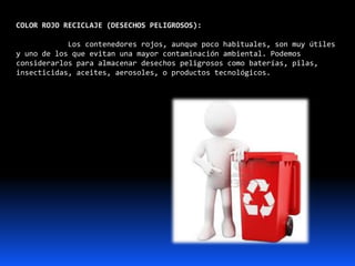 COLOR ROJO RECICLAJE (DESECHOS PELIGROSOS):
Los contenedores rojos, aunque poco habituales, son muy útiles
y uno de los que evitan una mayor contaminación ambiental. Podemos
considerarlos para almacenar desechos peligrosos como baterías, pilas,
insecticidas, aceites, aerosoles, o productos tecnológicos.
 