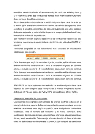 en voltios, siendo Uo el valor eficaz entre cualquier conductor aislado y tierra, y
U el valor eficaz entre dos conductores de fase de un mismo cable multipolar o
de un conjunto de cables unipolares.
En un sistema de corriente alterna, la tensión asignada de un cable debe ser por
lo menos igual a la tensión nominal del sistema para el que está previsto. Si se
sometiese a un cable a diferencias de potencial superiores a su valor asociado
de tensión asignada, el material aislante perdería sus propiedades dieléctricas y
no cumpliría su función de protección.
Los valores de tensión asignada asociados a los conductores eléctricos de baja
tensión se muestran en la siguiente tabla, siendo los más utilizados 450/750 V y
0,6/1 kV.
Tensiones asignadas de los conductores más utilizados en instalaciones
eléctricas de baja tensión.
Cabe destacar que, según la normativa vigente, un cable podría utilizarse a una
tensión de servicio superior en un 1 O % a su tensión asignada en corriente
alterna, e incluso superior a 1,5 veces la tensión asignada en corriente continua.
Cabe destacar que según la normativa vigente, un cable podría utilizarse a una
tensión de servicio superior en un 1 O % a su tensión asignada en corriente
alterna, e incluso superior a 1,5 veces la tensión asignada en corriente continua.
RECUERDA No debe superarse nunca el valor de tensión asignada de un cable
eléctrico, así como tampoco debe sobrepasarse el nivel de temperatura máxima
de trabajo (70 ºC para cables de PVC y 90 ºC para cables de EPA y XLPE).
Designación técnica de los conductores
Los sistemas de designación del cableado de energía eléctrica se basan en el
marcado de la parte externa de los mismos mediante una secuencia de símbolos
en el que cada uno de ellos, según su posición, tiene un significado previamente
establecido. Tras el nombre del fabricante y la marca comercial, dicha
combinación de símbolos (letras y números) hace referencia a las características
físicas y técnicas del cable. Este marcaje, además, debe incluir datos adicionales
como los certificados de conformidad (AENOR, CE) o la fecha de fabricación.
 