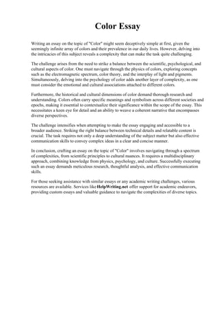 Color Essay
Writing an essay on the topic of "Color" might seem deceptively simple at first, given the
seemingly infinite array of colors and their prevalence in our daily lives. However, delving into
the intricacies of this subject reveals a complexity that can make the task quite challenging.
The challenge arises from the need to strike a balance between the scientific, psychological, and
cultural aspects of color. One must navigate through the physics of colors, exploring concepts
such as the electromagnetic spectrum, color theory, and the interplay of light and pigments.
Simultaneously, delving into the psychology of color adds another layer of complexity, as one
must consider the emotional and cultural associations attached to different colors.
Furthermore, the historical and cultural dimensions of color demand thorough research and
understanding. Colors often carry specific meanings and symbolism across different societies and
epochs, making it essential to contextualize their significance within the scope of the essay. This
necessitates a keen eye for detail and an ability to weave a coherent narrative that encompasses
diverse perspectives.
The challenge intensifies when attempting to make the essay engaging and accessible to a
broader audience. Striking the right balance between technical details and relatable content is
crucial. The task requires not only a deep understanding of the subject matter but also effective
communication skills to convey complex ideas in a clear and concise manner.
In conclusion, crafting an essay on the topic of "Color" involves navigating through a spectrum
of complexities, from scientific principles to cultural nuances. It requires a multidisciplinary
approach, combining knowledge from physics, psychology, and culture. Successfully executing
such an essay demands meticulous research, thoughtful analysis, and effective communication
skills.
For those seeking assistance with similar essays or any academic writing challenges, various
resources are available. Services likeHelpWriting.net offer support for academic endeavors,
providing custom essays and valuable guidance to navigate the complexities of diverse topics.
 