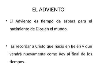 EL ADVIENTO
• El Adviento es tiempo de espera para el
nacimiento de Dios en el mundo.
• Es recordar a Cristo que nació en Belén y que
vendrá nuevamente como Rey al final de los
tiempos.
 