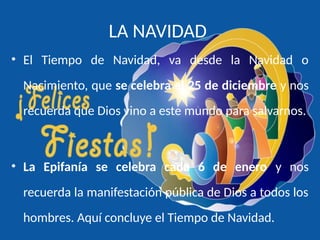 LA NAVIDAD
• El Tiempo de Navidad, va desde la Navidad o
Nacimiento, que se celebra el 25 de diciembre y nos
recuerda que Dios vino a este mundo para salvarnos.
• La Epifanía se celebra cada 6 de enero y nos
recuerda la manifestación pública de Dios a todos los
hombres. Aquí concluye el Tiempo de Navidad.
 