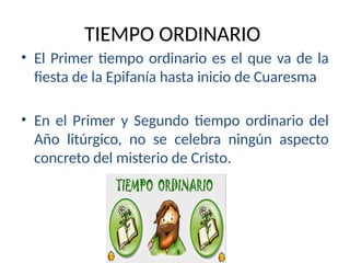 TIEMPO ORDINARIO
• El Primer tiempo ordinario es el que va de la
fiesta de la Epifanía hasta inicio de Cuaresma
• En el Primer y Segundo tiempo ordinario del
Año litúrgico, no se celebra ningún aspecto
concreto del misterio de Cristo.
 