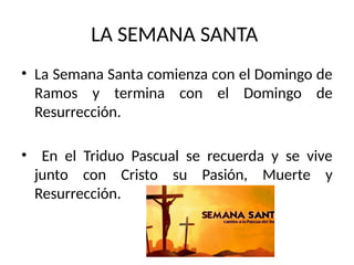 LA SEMANA SANTA
• La Semana Santa comienza con el Domingo de
Ramos y termina con el Domingo de
Resurrección.
• En el Triduo Pascual se recuerda y se vive
junto con Cristo su Pasión, Muerte y
Resurrección.
 