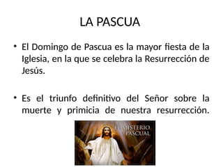 LA PASCUA
• El Domingo de Pascua es la mayor fiesta de la
Iglesia, en la que se celebra la Resurrección de
Jesús.
• Es el triunfo definitivo del Señor sobre la
muerte y primicia de nuestra resurrección.
 