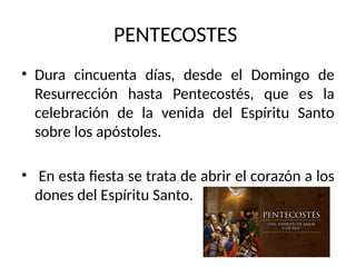 PENTECOSTES
• Dura cincuenta días, desde el Domingo de
Resurrección hasta Pentecostés, que es la
celebración de la venida del Espíritu Santo
sobre los apóstoles.
• En esta fiesta se trata de abrir el corazón a los
dones del Espíritu Santo.
 