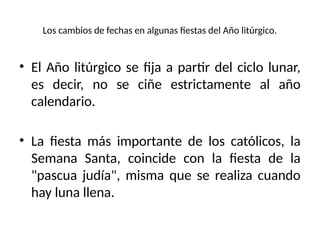 Los cambios de fechas en algunas fiestas del Año litúrgico.
• El Año litúrgico se fija a partir del ciclo lunar,
es decir, no se ciñe estrictamente al año
calendario.
• La fiesta más importante de los católicos, la
Semana Santa, coincide con la fiesta de la
"pascua judía", misma que se realiza cuando
hay luna llena.
 