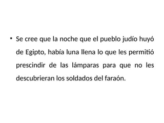 • Se cree que la noche que el pueblo judío huyó
de Egipto, había luna llena lo que les permitió
prescindir de las lámparas para que no les
descubrieran los soldados del faraón.
 