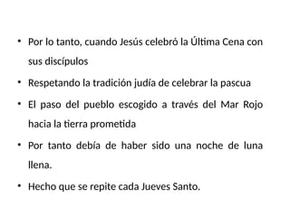 • Por lo tanto, cuando Jesús celebró la Última Cena con
sus discípulos
• Respetando la tradición judía de celebrar la pascua
• El paso del pueblo escogido a través del Mar Rojo
hacia la tierra prometida
• Por tanto debía de haber sido una noche de luna
llena.
• Hecho que se repite cada Jueves Santo.
 