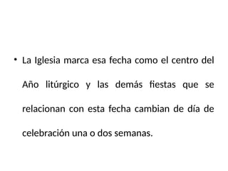 • La Iglesia marca esa fecha como el centro del
Año litúrgico y las demás fiestas que se
relacionan con esta fecha cambian de día de
celebración una o dos semanas.
 