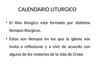 CALENDARIO LITURGICO
• El Año litúrgico está formado por distintos
tiempos litúrgicos.
• Estos son tiempos en los que la Iglesia nos
invita a reflexionar y a vivir de acuerdo con
alguno de los misterios de la vida de Cristo.
 