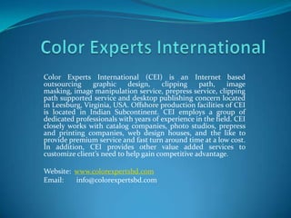 Color Experts International (CEI) is an Internet based
outsourcing     graphic    design,     clipping   path,     image
masking, image manipulation service, prepress service, clipping
path supported service and desktop publishing concern located
in Leesburg, Virginia, USA. Offshore production facilities of CEI
is located in Indian Subcontinent. CEI employs a group of
dedicated professionals with years of experience in the field. CEI
closely works with catalog companies, photo studios, prepress
and printing companies, web design houses, and the like to
provide premium service and fast turn around time at a low cost.
In addition, CEI provides other value added services to
customize client’s need to help gain competitive advantage.

Website: www.colorexpertsbd.com
Email:   info@colorexpertsbd.com
 