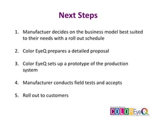 Next Steps
1. Manufactuer decides on the business model best suited
to their needs with a roll out schedule
2. Color EyeQ prepares a detailed proposal
3. Color EyeQ sets up a prototype of the production
system
4. Manufacturer conducts field tests and accepts
5. Roll out to customers
 