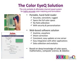 The Color EyeQ Solution
The only portable & affordable internet based system
for highly accurate color matching and formulation
• Portable, hand-held reader
 Accurate, consistent, rugged
 Spans the full color space
 No field calibration
 With security & personalization
• Web-based software solution
 Anytime, anywhere
 Sheen correction
 Consistent, easy updates at one server
 Easy integration with other applications
 Data collection and analytics
• Based on deep knowledge of color space,
mathematics, computer science, & robotics
 