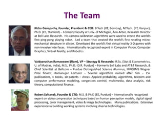 The Team
Vaidyanathan Ramaswami (Ram), VP – Strategy & Research: M.Sc. (Stat & Econometrics,
U. of Madras, India), M.S., Ph.D. (O.R. Purdue) – Formerly Bell Labs and AT&T Research, &
Chief Scientist at Bellcore – Purdue Distinguished Science Alumnus, INFORMS Wagner
Prize finalist, Ramanujan Lecturer – Several algorithms named after him – 75+
publications, 4 books, 10 patents – Areas: Applied probability, algorithms, telecom and
computer performance modeling, congestion control, multimedia, data analysis, risk
theory, computational finance.
Robert Safranek, Founder & CTO: M.S. & Ph.D (EE, Purdue) – Internationally recognized
expert on video compression techniques based on human perception models, digital signal
processing, color management, video & image technologies. Many publications. Extensive
experience in building working systems involving diverse technologies.
Kicha Ganapathy, Founder, President & CEO: B.Tech (IIT, Bombay), M.Tech. (IIT, Kanpur),
Ph.D. (CS, Stanford) – Formerly faculty at Univ. of Michigan, Ann Arbor, Research Director
at Bell Labs Research. His camera calibration algorithms were used to create the world’s
first ping-pong playing robot. Led a team that created the world’s first rotating micro-
mechanical structure in silicon. Developed the world’s first virtual reality 3-D games with
non-invasive interfaces. Internationally recognized expert in Computer Vision, Computer
Graphics, Virtual Reality, and Robotics.
 