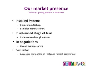Our market presence
We have a growing presence in the market
• Installed Systems
– 1 large manufacturer
– 3 smaller manufacturers
• In advanced stage of trial
– 1 international conglomerate
• In negotiations
– Several manufacturers
• Contractor
– Successful completion of trials and market assessment
 