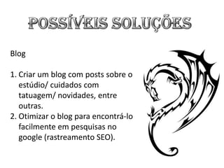 Blog

1. Criar um blog com posts sobre o
   estúdio/ cuidados com
   tatuagem/ novidades, entre
   outras.
2. Otimizar o blog para encontrá-lo
   facilmente em pesquisas no
   google (rastreamento SEO).
 