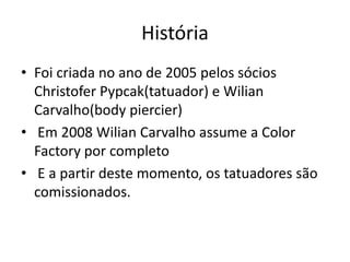 História
• Foi criada no ano de 2005 pelos sócios
  Christofer Pypcak(tatuador) e Wilian
  Carvalho(body piercier)
• Em 2008 Wilian Carvalho assume a Color
  Factory por completo
• E a partir deste momento, os tatuadores são
  comissionados.
 