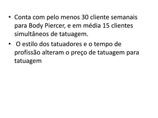 • Conta com pelo menos 30 cliente semanais
  para Body Piercer, e em média 15 clientes
  simultâneos de tatuagem.
• O estilo dos tatuadores e o tempo de
  profissão alteram o preço de tatuagem para
  tatuagem
 