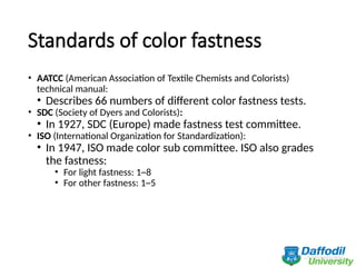 Standards of color fastness
• AATCC (American Association of Textile Chemists and Colorists)
technical manual:
• Describes 66 numbers of different color fastness tests.
• SDC (Society of Dyers and Colorists):
• In 1927, SDC (Europe) made fastness test committee.
• ISO (International Organization for Standardization):
• In 1947, ISO made color sub committee. ISO also grades
the fastness:
• For light fastness: 1~8
• For other fastness: 1~5
 
