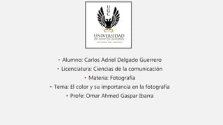 • Alumno: Carlos Adriel Delgado Guerrero
• Licenciatura: Ciencias de la comunicación
• Materia: Fotografía
• Tema: El color y su importancia en la fotografía
• Profe: Omar Ahmed Gaspar Ibarra
 