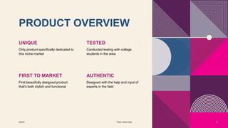 PRODUCT OVERVIEW
UNIQUE
Only product specifically dedicated to
this niche market
TESTED
Conducted testing with college
students in the area
FIRST TO MARKET
First beautifully designed product
that's both stylish and functional
AUTHENTIC
Designed with the help and input of
experts in the field
20XX Pitch deck title 5
 