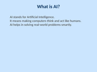 What is AI?
AI stands for Artificial Intelligence.
It means making computers think and act like humans.
AI helps in solving real-world problems smartly.
 