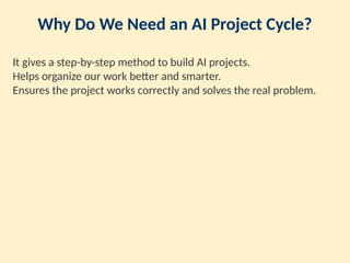 Why Do We Need an AI Project Cycle?
It gives a step-by-step method to build AI projects.
Helps organize our work better and smarter.
Ensures the project works correctly and solves the real problem.
 