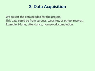 2. Data Acquisition
We collect the data needed for the project.
This data could be from surveys, websites, or school records.
Example: Marks, attendance, homework completion.
 