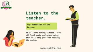 Listen to the
teacher.
Be all ears during classes. Turn
off loud music and other noise
that will stop you from hearing
the audio.
Pay attention to the
lesson.
www.sudo24.com
 