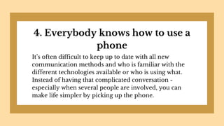 4. Everybody knows how to use a
phone
It’s often difficult to keep up to date with all new
communication methods and who is familiar with the
different technologies available or who is using what.
Instead of having that complicated conversation -
especially when several people are involved, you can
make life simpler by picking up the phone.
 