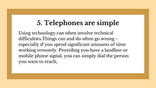 5. Telephones are simple
Using technology can often involve technical
difficulties.Things can and do often go wrong -
especially if you spend significant amounts of time
working remotely. Providing you have a landline or
mobile phone signal, you can simply dial the person
you want to reach,
 