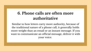 6. Phone calls are often more
authoritative
Similar to how letters carry more authority, because of
the traditional nature of a phone call, it generally holds
more weight than an email or an instant message. If you
want to communicate an official message, deliver it with
your voice.
 